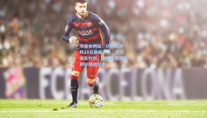 华体会网站：U23亚洲杯24日巅峰对决，冠军诞生时刻，中国队携双重利好挑战日本