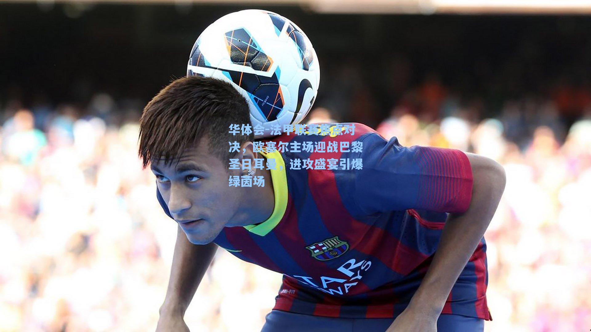 法甲联赛焦点对决，欧塞尔主场迎战巴黎圣日耳曼，进攻盛宴引爆绿茵场