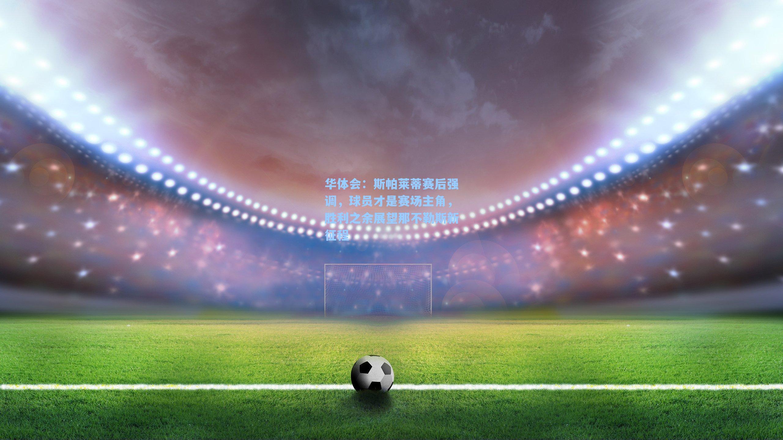 斯帕莱蒂赛后强调,球员才是赛场主角,胜利之余展望那不勒斯新征程