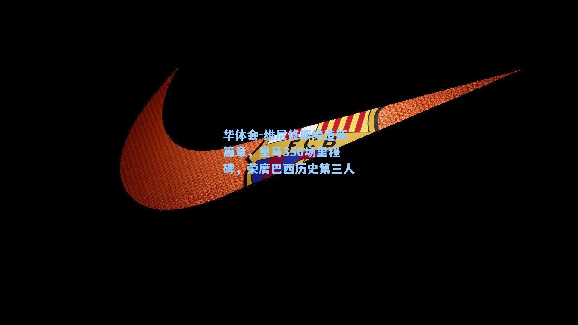 维尼修斯缔造新篇章，皇马350场里程碑，荣膺巴西历史第三人