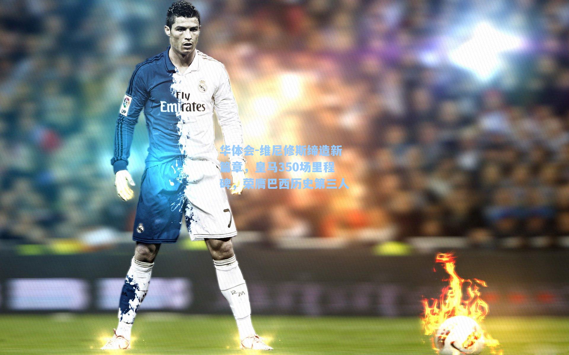 维尼修斯缔造新篇章，皇马350场里程碑，荣膺巴西历史第三人